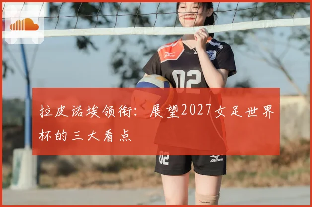 拉皮诺埃领衔：展望2027女足世界杯的三大看点
