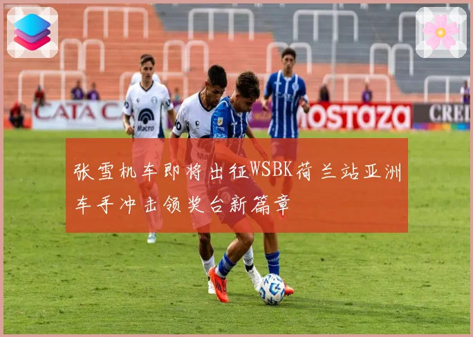 张雪机车即将出征WSBK荷兰站亚洲车手冲击领奖台新篇章