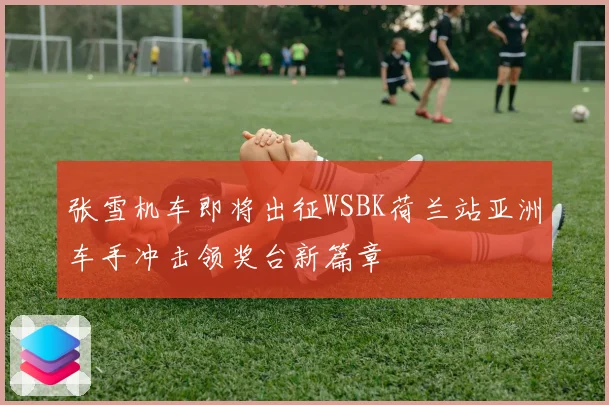 张雪机车即将出征WSBK荷兰站亚洲车手冲击领奖台新篇章