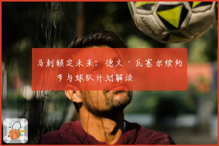 马刺锁定未来：德文·瓦塞尔续约细节与球队计划解读