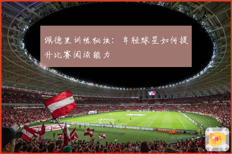 佩德里训练秘诀：年轻球星如何提升比赛阅读能力